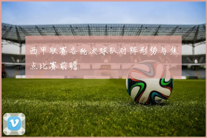 西甲联赛各轮次球队对阵形势与焦点比赛前瞻