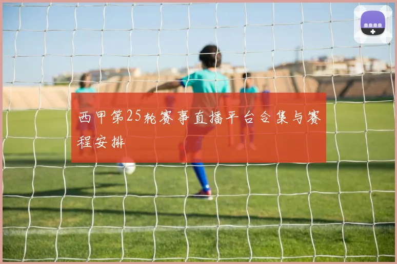 西甲第25轮赛事直播平台合集与赛程安排