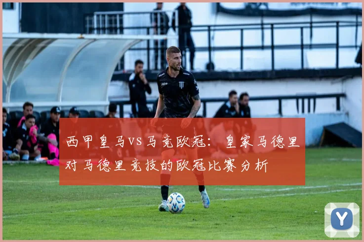 西甲皇马vs马竞欧冠：皇家马德里对马德里竞技的欧冠比赛分析