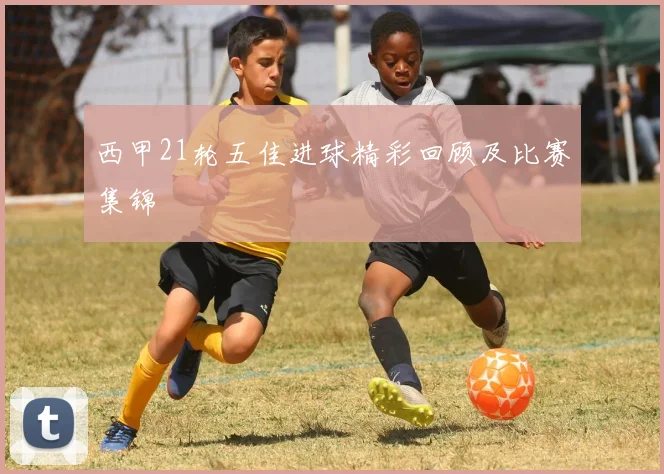 西甲21轮五佳进球精彩回顾及比赛集锦