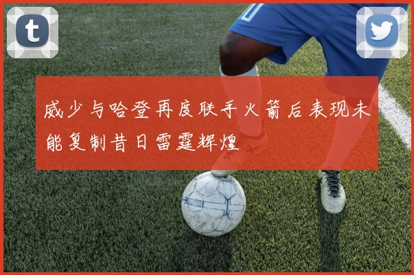 威少与哈登再度联手火箭后表现未能复制昔日雷霆辉煌