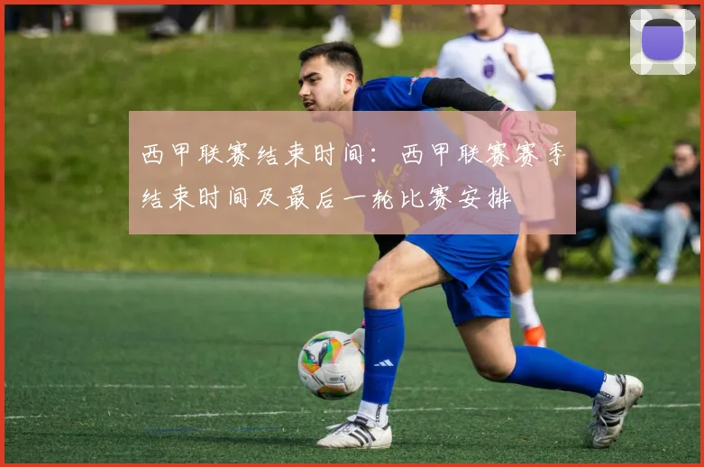 西甲联赛结束时间：西甲联赛赛季结束时间及最后一轮比赛安排